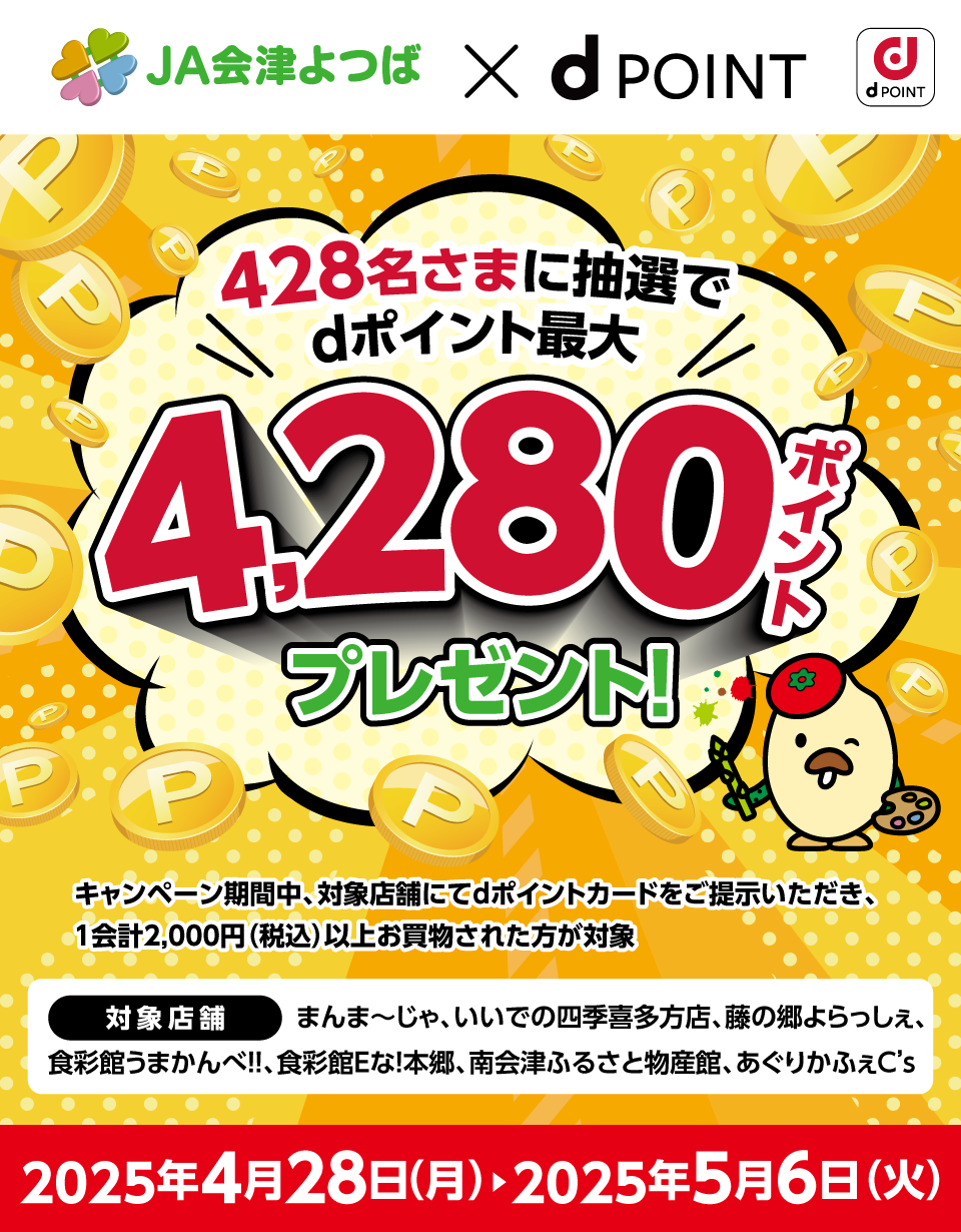 JA会津よつば×dPOINT 428名さまに抽選でdポイント最大4,280ポイントプレゼント！ キャンペーン期間中、対象店舗にてdポイントカードをご提示いただき、1会計2,000円（税込）以上お買物された方が対象 対象店舗：まんま～じゃ、いいでの四季喜多方店、藤の郷よらっしぇ、食彩館うまかんべ！！、食彩館Eな！本郷、南会津ふるさと物産館、あぐりかふぇC’s 2025年4月28日（月）＞2025年5月6日（火）
