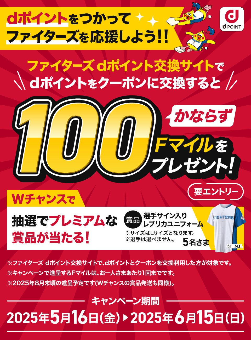 dPOINT dポイントをつかってファイターズを応援しよう！！ ファイターズdポイント交換サイトでdポイントをクーポンに交換するとかならず100Fマイルをプレゼント！ 要エントリー Wチャンスで抽選でプレミアムな賞品が当たる！ 賞品 選手サイン入りレプリカユニフォーム ※サイズはLサイズとなります。※選手は選べません。 5名さま ※ファイターズdポイント交換サイトで、dポイントとクーポンを交換利用した方が対象です。※キャンペーンで進呈するFマイルは、お一人さまあたり1回までです。※2025年8月末頃の進呈予定です（Wチャンスの賞品発送も同様）。キャンペーン期間：2025年5月16日（金）＞2025年6月15日（日）