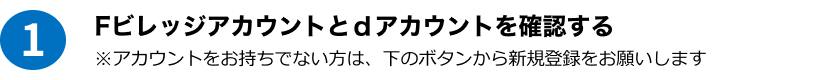 1 Fビレッジアカウントとdアカウントを確認する ※アカウントをお持ちでない方は、下のボタンから新規登録をお願いします