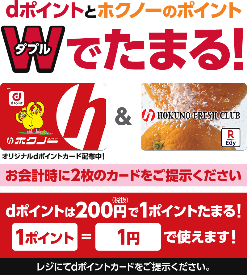 dポイントとホクノーのポイントダブルでたまる! オリジナルdポイントカード配布中! お会計時に2枚のカードをご提示ください dポイントは200円(税抜)で1ポイントたまる! 1ポイント=1円で使えます! レジにてdポイントカードをご提示ください。