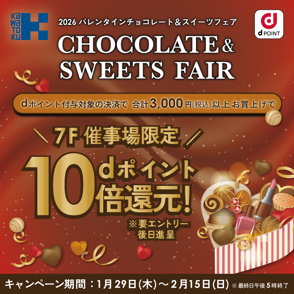 カワトク dPOINT 2026 バレンタインチョコレート＆スイーツフェア CHOCOLATE & SWEETS FAIR dポイント付与対象の決済で合計3,000円（税込）以上お買上げで 7F催事場限定dポイント10倍還元！※要エントリー、後日進呈 キャンペーン期間：1月29日（木）～2月15日（日）※最終日午後5時終了