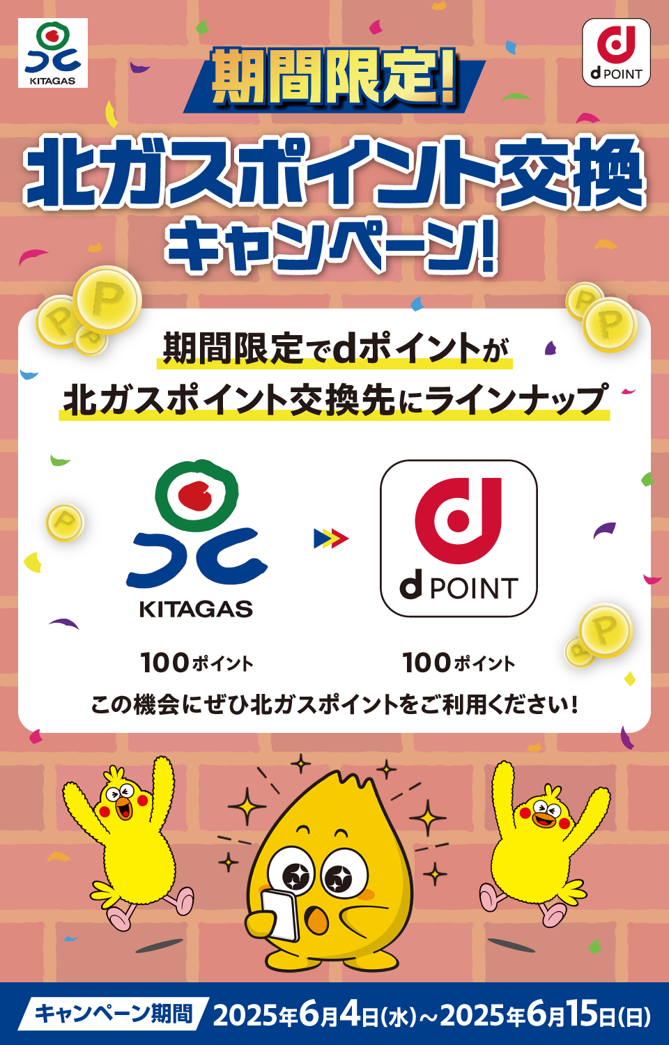 KITAGAS dPOINT 期間限定！ 北ガスポイント交換キャンペーン！ 期間限定でdポイントが北ガスポイント交換先にラインナップ KITAGAS100ポイント＞dPOINT100ポイント この機会にぜひ北ガスポイントをご利用ください！ キャンペーン期間：2025年6月4日（水）～2025年6月15日（日）