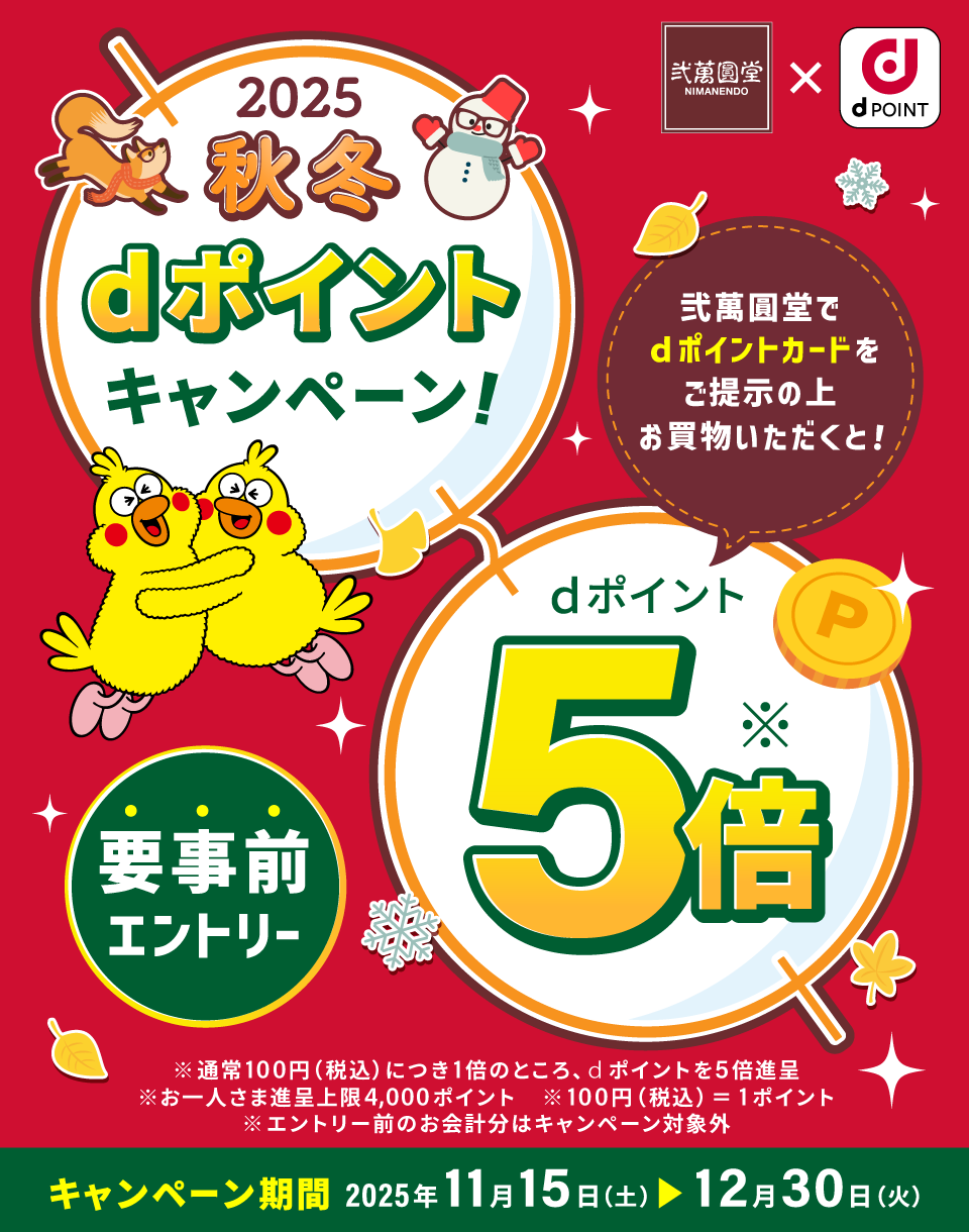 弐萬圓堂×dPOINT 2025秋冬dポイントキャンペーン 弐萬圓堂でdポイントカードをご提示の上お買物いただくと！ dポイント5倍※ 要事前エントリー ※通常100円（税込）につき1倍のところ、dポイントを5倍進呈 ※お一人さま進呈上限4,000ポイント ※100円（税込）＝1ポイント ※エントリー前のお会計分はキャンペーン対象外 キャンペーン期間：2025年11月15日（土）＞12月30日（火）