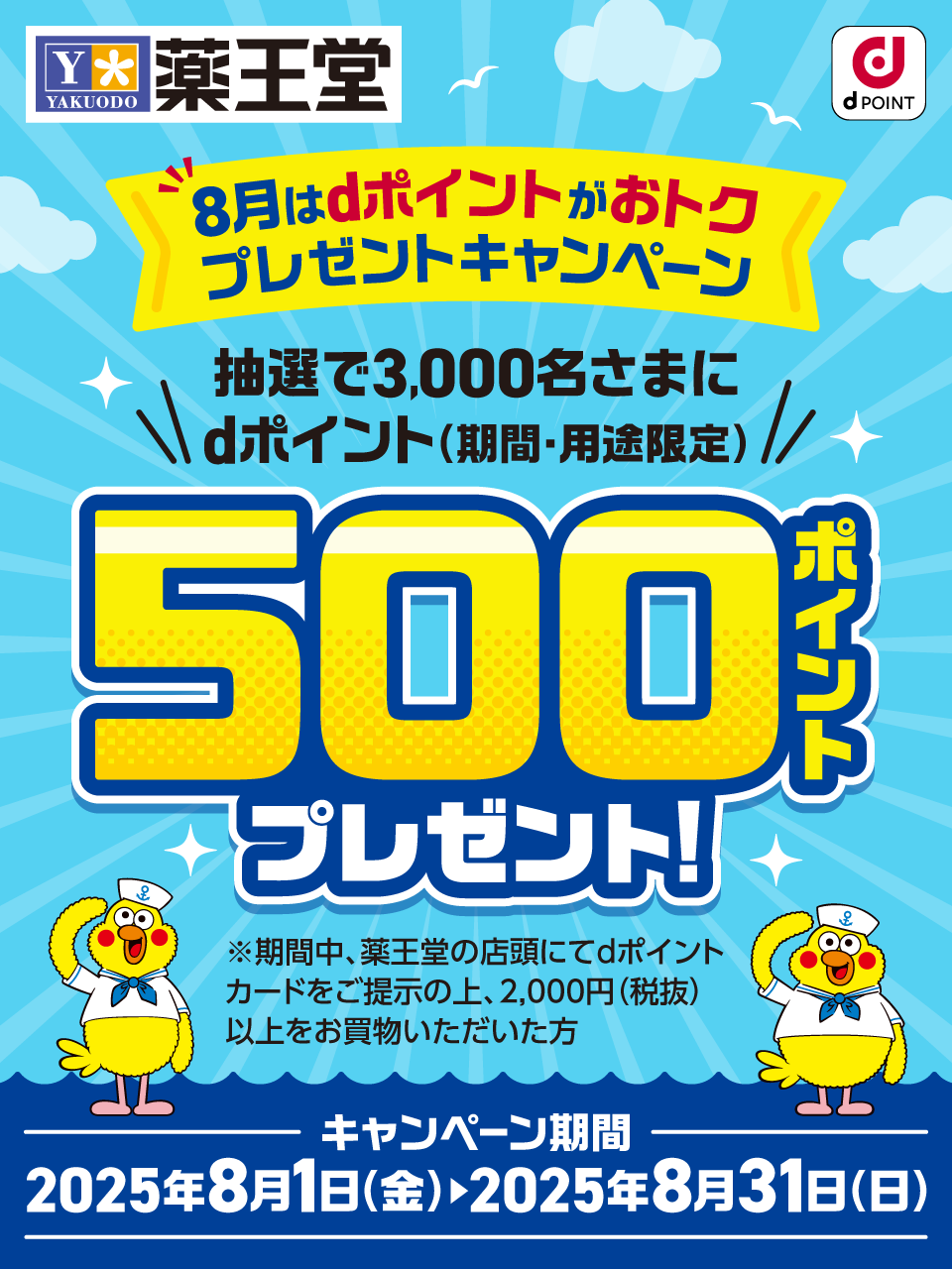 薬王堂 8月はdポイントがおトク プレゼントキャンペーン 抽選で3,000名さまにdポイント（期間・用途限定）500ポイントプレゼント！※期間中、薬王堂の店頭にてdポイントカードをご提示の上、2,000円（税抜）以上をお買物いただいた方 キャンペーン期間：2025年8月1日（金）＞2025年8月31日（日）