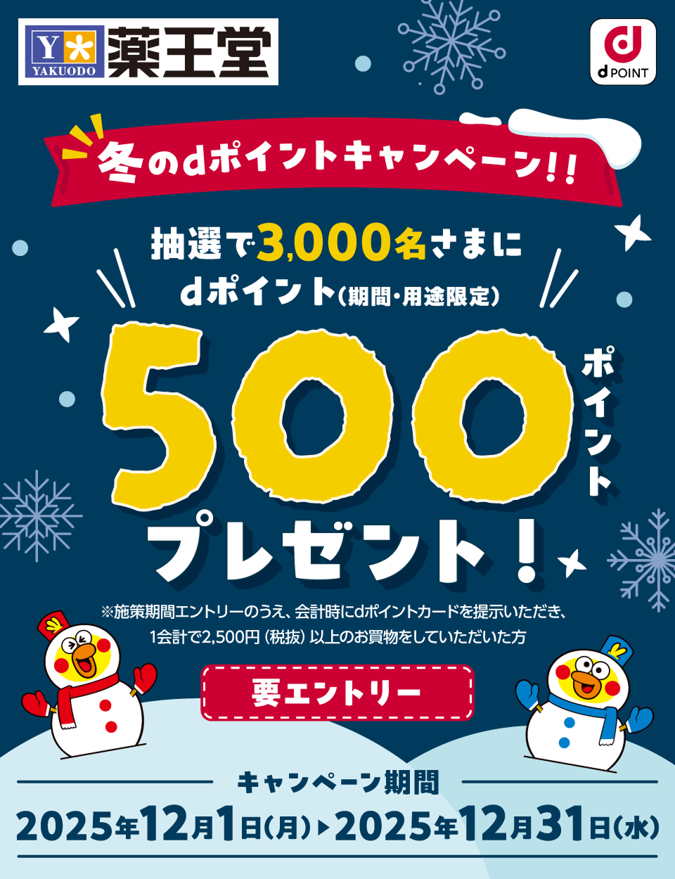 薬王堂 dPOINT 冬のdポイントキャンペーン！！ 抽選で3,000名さまにdポイント（期間・用途限定）500ポイントプレゼント！ ※施策期間エントリーの上、会計時にdポイントカードを提示いただき、1会計で2,500円（税抜）以上のお買物をしていただいた方 要エントリー キャンペーン期間：2025年12月1日（月）＞2025年12月31日（水）