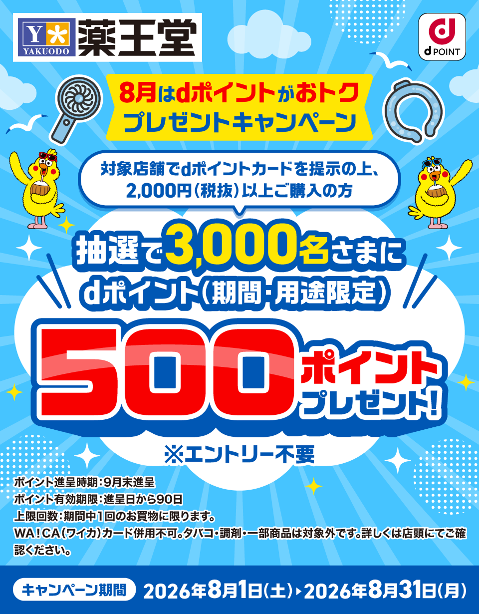 薬王堂 dPOINT 8月はdポイントがおトク プレゼントキャンペーン 対象店舗でdポイントカードを提示の上、2,000円（税抜）以上ご購入の方 抽選で3,000名さまにdポイント（期間・用途限定）500ポイントプレゼント！ ※エントリー不要 ポイント進呈時期：9月末進呈 ポイント有効期限：進呈日から90日 上限回数：期間中1回のお買物に限ります。 WA!CA（ワイカ）カード併用不可。タバコ・調剤・一部商品は対象外です。詳しくは店頭にてご確認ください。 キャンペーン期間：2026年8月1日（土）～2026年8月31日（月）