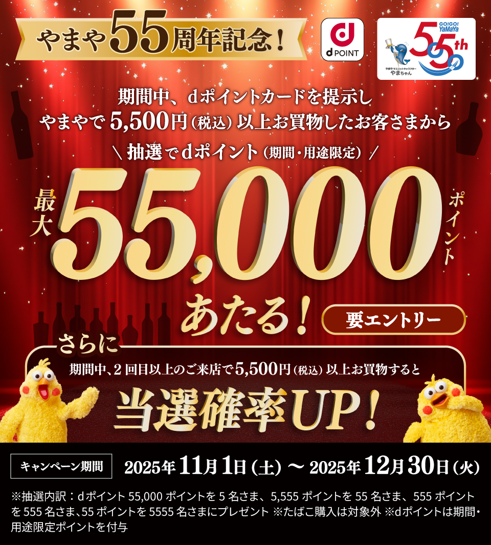 やまや55周年記念！ 期間中、dポイントカードを提示しやまやで5,500円（税込）以上お買物したお客さまから抽選でdポイント（期間・用途限定）最大55,000ポイントあたる！ 要エントリー さらに期間中、2回目の来店で5,500円（税込）以上お買物すると当選確率UP！ キャンペーン期間：2025年11月1日（土）～2025年12月30日（火）※抽選内訳：dポイント55,000ポイントを5名さま、5,555ポイントを55名さま、555ポイントを555名さま、55ポイントを5,555名さまにプレゼント ※たばこは対象外 ※dポイントは期間・用途限定ポイントを付与