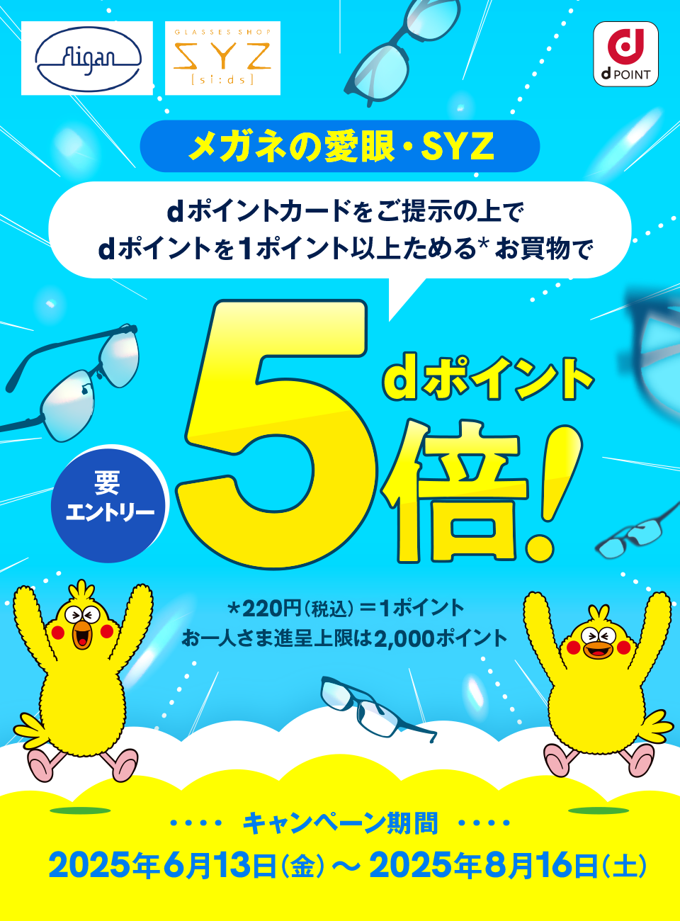 メガネの愛眼 SYZ dPOINT メガネの愛眼・SYZ dポイントカードをご提示の上でdポイントを1ポイント以上ためる＊お買物でdポイント5倍！ 要エントリー ＊220円（税込）＝1ポイント お一人さま進呈上限は2,000ポイント キャンペーン期間：2025年6月13日（金）～2025年8月16日（土）