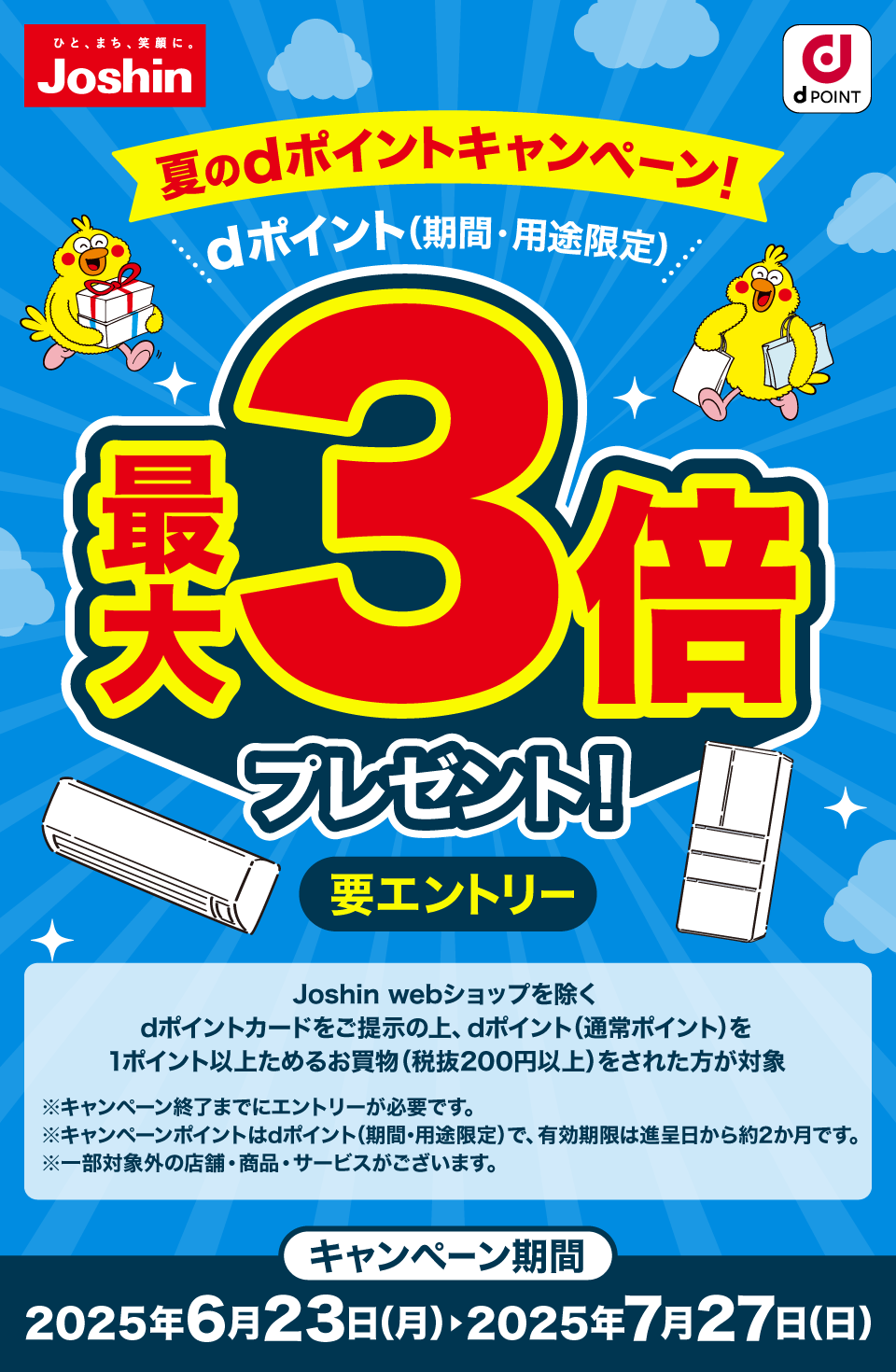 Joshin dPOINT 夏のdポイントキャンペーン！ dポイント（期間・用途限定）最大3倍プレゼント！ 要エントリー Joshin webショップを除く dポイントカードをご提示の上、dポイント（通常ポイント）を1ポイント以上ためるお買物（税抜200円以上）をされた方が対象 ※キャンペーン終了までにエントリーが必要です。※キャンペーンポイントはdポイント（期間・用途限定）で、有効期限は進呈日から約2か月です。※一部対象外の店舗・商品・サービスがございます。キャンペーン期間：2025年6月23日（月）＞2025年7月27日（日）