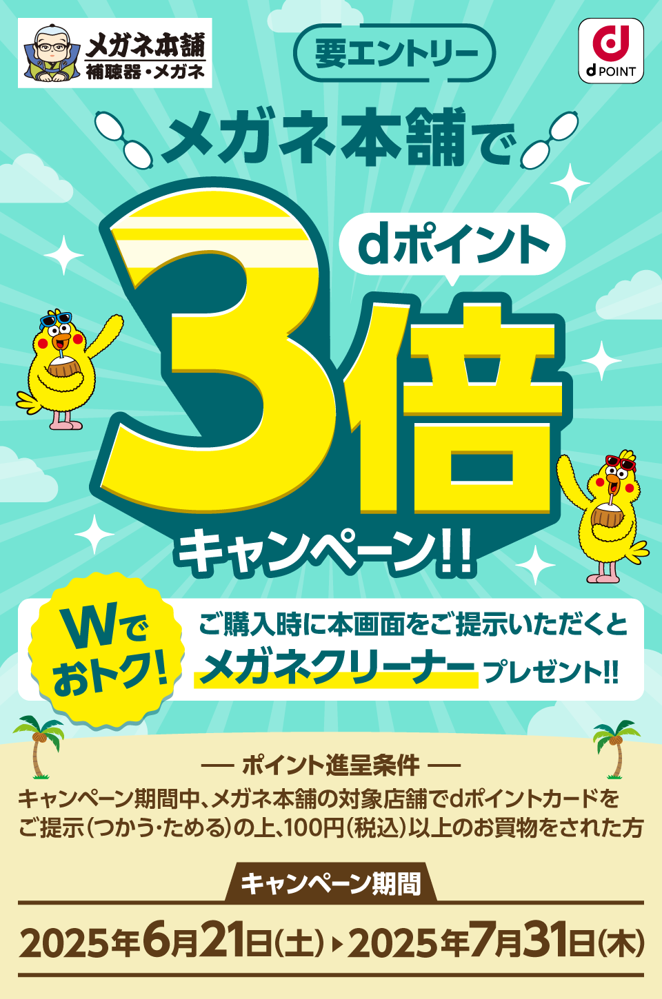 メガネ本舗 dPOINT 要エントリー メガネ本舗でdポイント3倍キャンペーン！！ Wでおトク！ ご購入時に本画面をご提示いただくとメガネクリーナープレゼント！！ ポイント進呈条件 キャンペーン期間中、メガネ本舗の対象店舗でdポイントカードをご提示（つかう・ためる）の上、100円（税込）以上のお買物をされた方 キャンペーン期間：2025年6月21日（土）＞2025年7月31日（木）