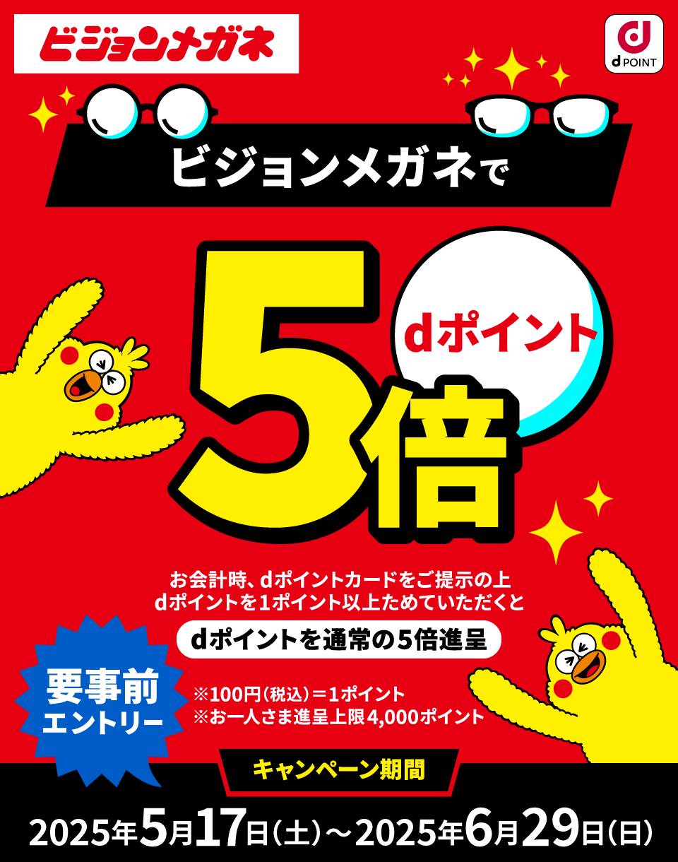 ビジョンメガネ dPOINT ビジョンメガネでdポイント5倍 お会計時、dポイントカードをご提示の上dポイントを1ポイント以上ためていただくとdポイントを通常の5倍進呈 要事前エントリー ※100円（税込）＝1ポイント ※お一人さま進呈上限4,000ポイント キャンペーン期間：2025年5月17日（土）～2025年6月29日（日）