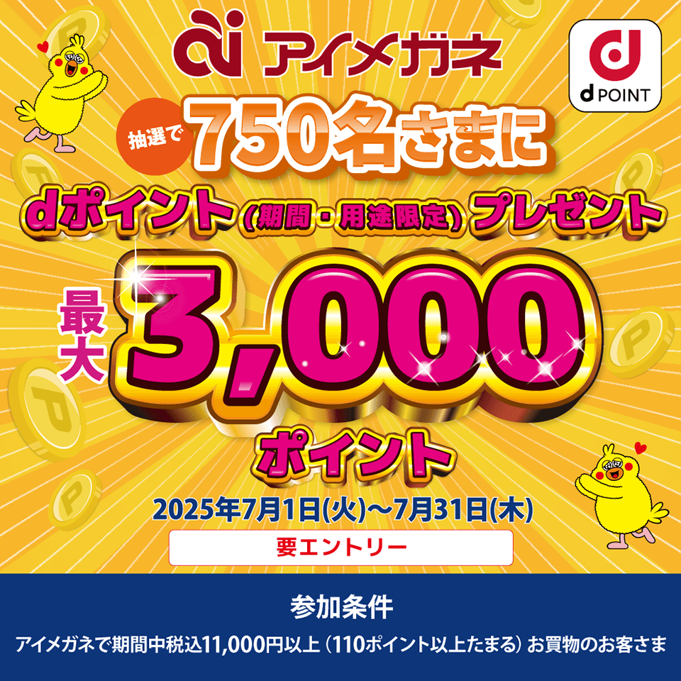 アイメガネ dPOINT 抽選で750名さまにdポイント（期間・用途限定）プレゼント 最大3,000ポイント 2025年7月1日（火）～7月31日（木）要エントリー 参加条件：アイメガネで期間中税込11,000円以上（110ポイント以上たまる）お買物のお客さま