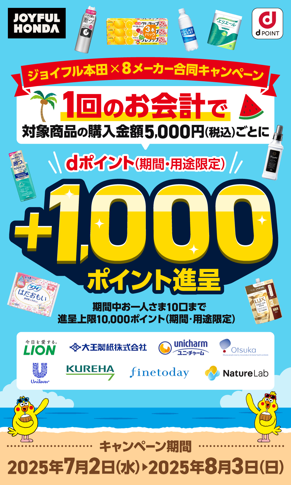 ジョイフル本田 × 8メーカー合同キャンペーン ジョイフル本田 ライオン 大王製紙 ユニチャーム 大塚製薬 ユニリーバ クレハ ファイントゥデイ ネイチャーラボ dPOINT 1回のお会計で対象商品の購入金額5,000円（税込）ごとにdポイント（期間・用途限定）＋1,000ポイント進呈 期間中、お一人さま10口まで キャンペーン期間 2025年7月2日（水）～2025年8月3日（日）