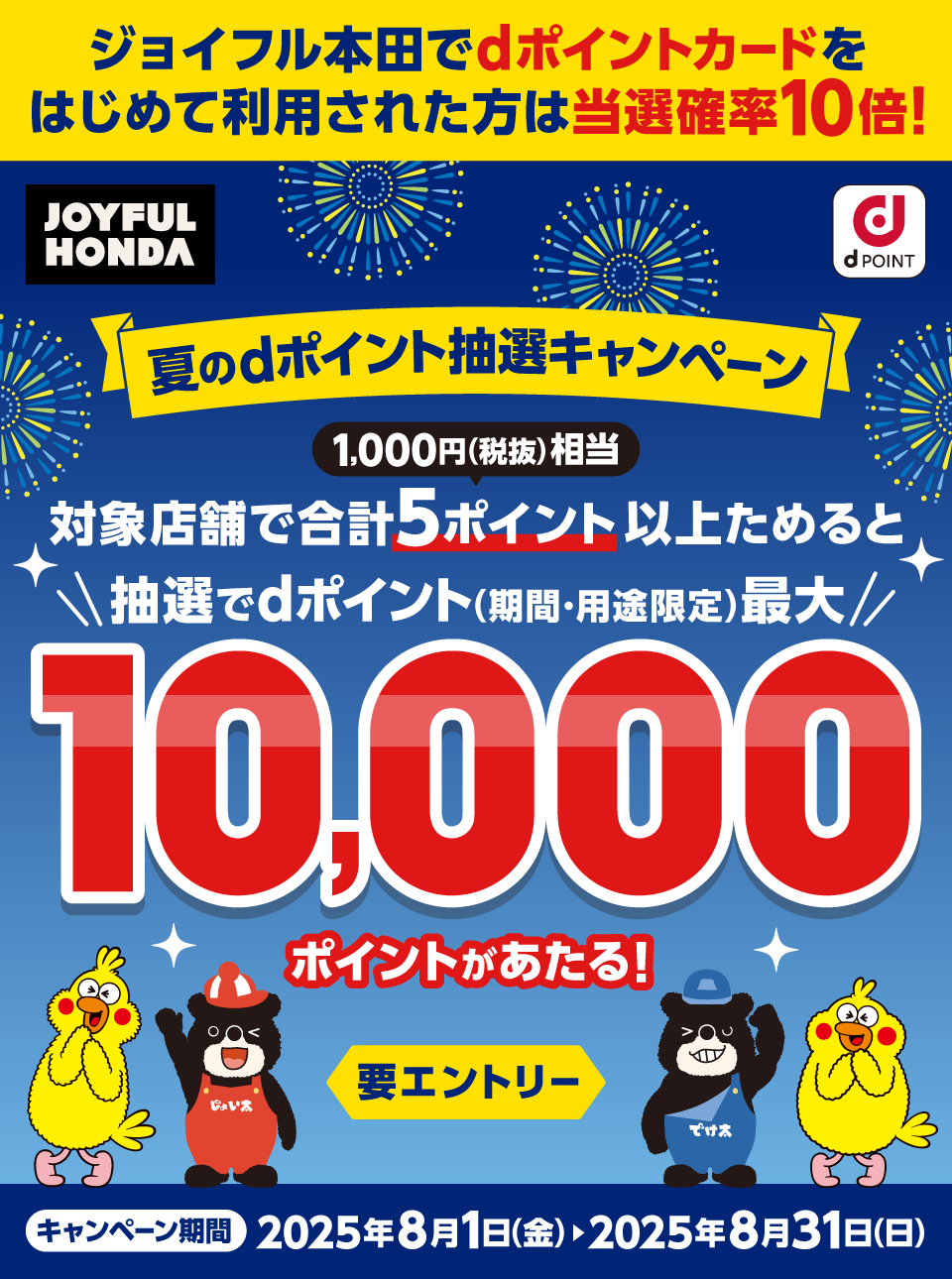 ジョイフル本田でdポイントカードをはじめて利用された方は当選確率10倍！ ジョイフル本田 dPOINT 夏のdポイント抽選キャンペーン 1,000円（税抜）相当 対象店舗で合計5ポイント以上ためると抽選でdポイント（期間・用途限定）最大10,000ポイントがあたる！ 要エントリー キャンペーン期間：2025年8月1日（金）＞2025年8月31日（日）