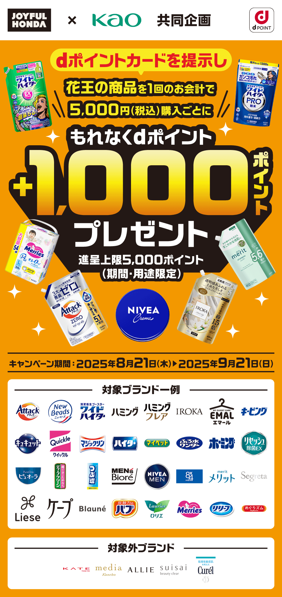 ジョイフル本田×花王 共同企画 dPOINT dポイントカードを提示し花王の商品を1回のお会計で5,000円（税込）購入ごとにもれなくdポイント＋1,000ポイントプレゼント！ 進呈上限5,000ポイント（期間・用途限定） キャンペーン期間：2025年8月21日（木）～2025年9月21日（日）対象ブランド一例：アタック ニュービーズ ワイドハイター ハミング ハミング フレア IROKA エマール キーピング キュキュット クイックル マジックリン ハイター マイペット ふろ水ワンダー ホーミング リセッシュ ピュオーラ ディープクリーン つぶ塩 メンズビオレ ニベアメン 8x4MEN メリット Segreta Liese ケープ Blaune バブ ロリエ メリーズ リリーフ めぐりズム 対象外ブランド：KATE media ALLIE suisai キュレル