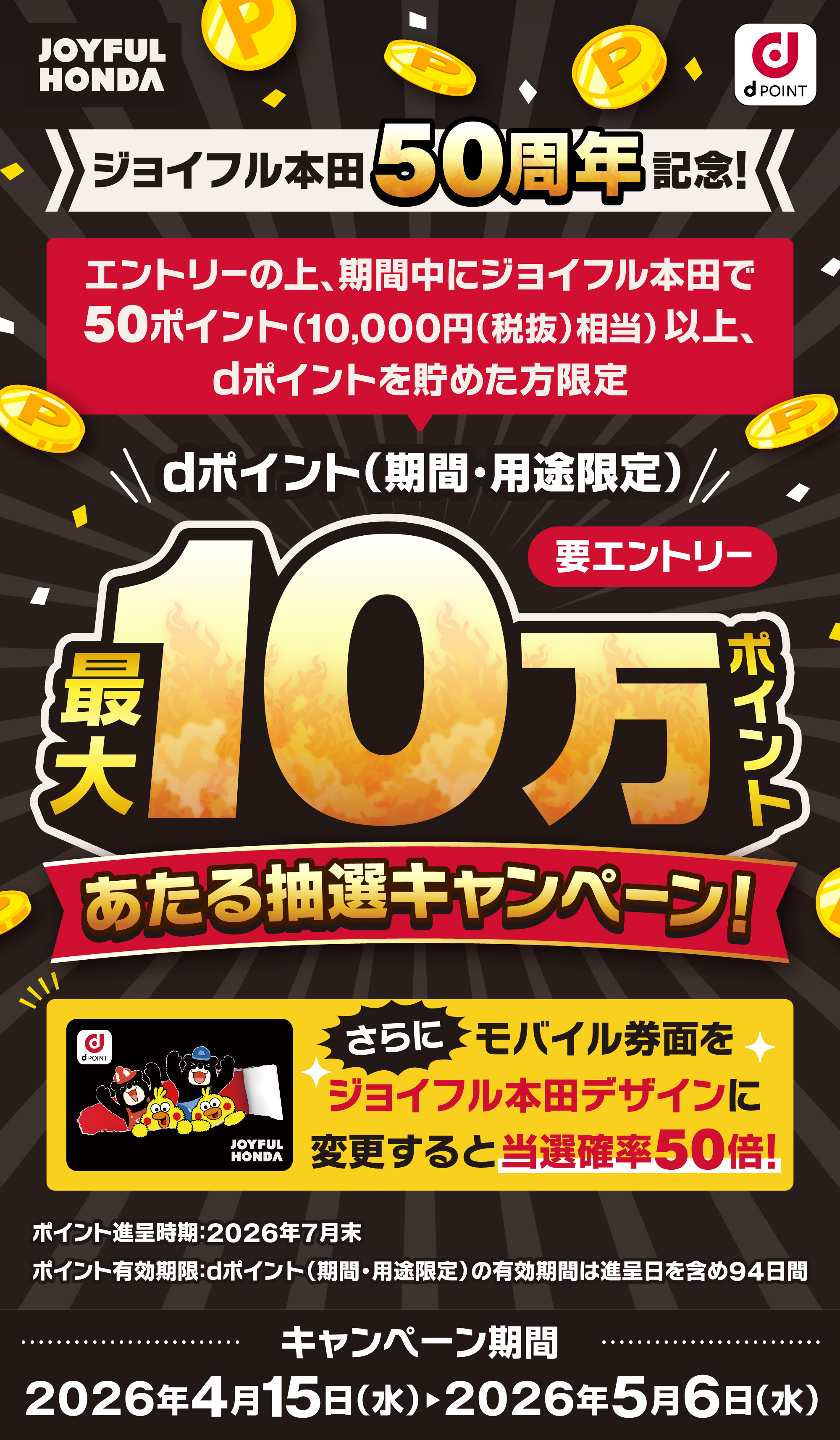 ジョイフル本田50周年記念！ エントリーの上、期間中にジョイフル本田で50ポイント以上（10,000（税抜）相当）以上、dポイントを貯めた方限定 dポイント（期間。用途限定）最大10万ポイントあたる抽選キャンペーン！要エントリー さらにモバイル券面をジョイフル本田デザインに変更すると当選確率50倍！ ポイント進呈時期：2026年7月末 ポイント有効期限：dポイント（期間・用途限定）の有効期間は進呈日を含め94日間 キャンペーン期間：2026年4月15日（水）～2026年5月6日（水）