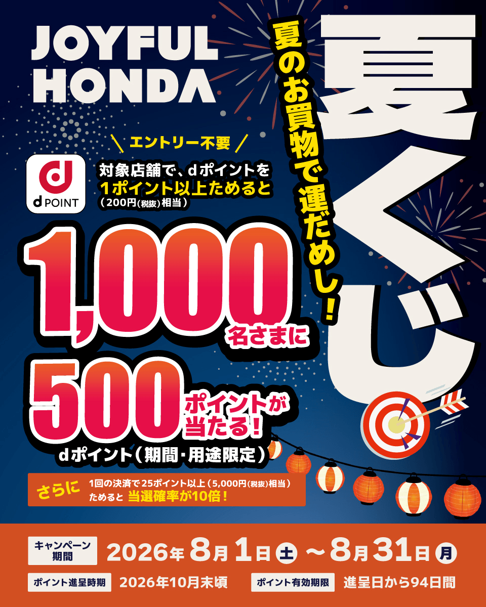JOYFUL HONDA 夏くじ 夏のお買物で運だめし！ エントリー不要 dPOINT対象店舗で、dポイントを1ポイント以上ためると（200円（税抜）相当）1,000名さまに500ポイントが当たる！ dポイント（期間・用途限定） さらに1回の決済で25ポイント以上（5,000円（税抜）相当）ためると当選確率が10倍！ キャンペーン期間：2026年8月1日（土）～8月31日（月） ポイント進呈時期：2026年10月末頃 ポイント有効期限：進呈日から94日間