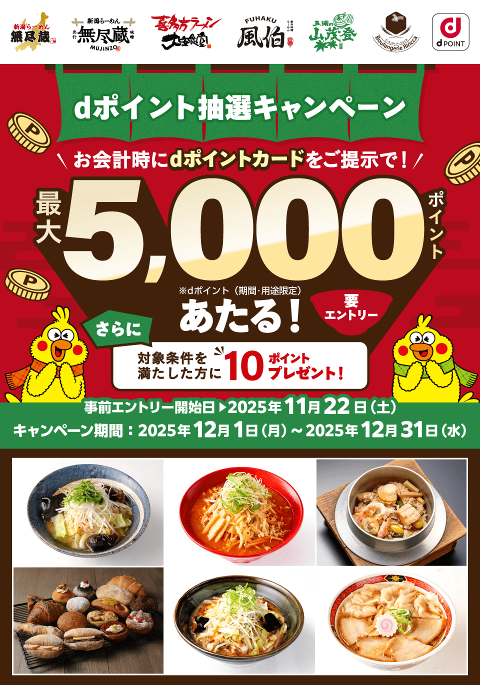 新潟らーめん 無尽蔵 新潟らーめん 無尽蔵 味噌 喜多方ラーメン大安食堂 風伯 五頭の山茂登 ブーランジェリーリリッカ dPOINT dポイント抽選キャンペーン お会計時にdポイントカードをご提示で！ 最大5,000ポイントあたる！※dポイント（期間・用途限定）要エントリー さらに対象条件を満たした方に10ポイントプレゼント！ 事前エントリー開始日＞2025年11月22日（土）キャンペーン期間：2025年12月1日（月）～2025年12月31日（水）