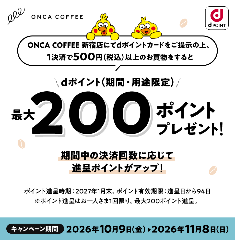 ONCA COFFEE dPOINT ONCA COFFEE 新宿店にてdポイントカードをご提示の上、1決済で500円（税込）以上のお買物をするとdポイント（期間・用途限定）最大200ポイントプレゼント！期間中の決済回数に応じて進呈ポイントがアップ！ポイント進呈時期：2027年1月末、ポイント有効期限：進呈日から94日 ※ポイント進呈はおひとりさま1回限り。最大200ポイント進呈