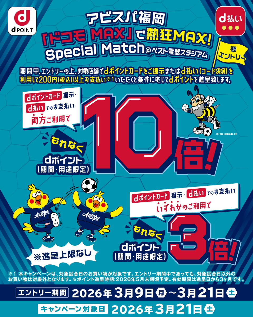 dPOINT d払い アビスパ福岡 ドコモ MAX で熱狂 MAX！ Special Match＠ベスト電器スタジアム 要エントリー 期間中、エントリーの上、dポイントカードをご提示またはd払いを利用して200円（税込）以上お支払いいただくと条件に応じてdポイントを進呈いたします。dポイントカード提示・d払いでのお支払い両方ご利用でもれなく dポイント（期間・用途限定）10倍！ dポイントカード提示・d払いでのお支払いいずれかのご利用でもれなくdポイント（期間・用途限定）3倍！ ※進呈上限なし ※本キャンペーンは、対象試合日のお買物が対象です。エントリー期間中であっても、対象試合日以外のお買物は対象外となります。エントリー期間：2026年3月9日（月）～3月21日（土） キャンペーン対象日：2026年3月21日（土）