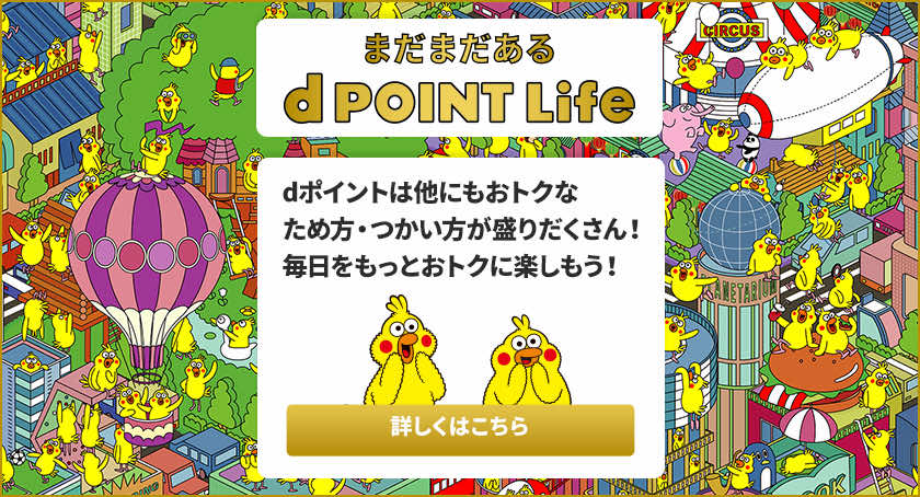 まだまだある dPOINT Life dポイントは他にもおトクなため方・つかい方が盛りだくさん！毎日をもっとおトクに楽しもう！詳しくはこちら