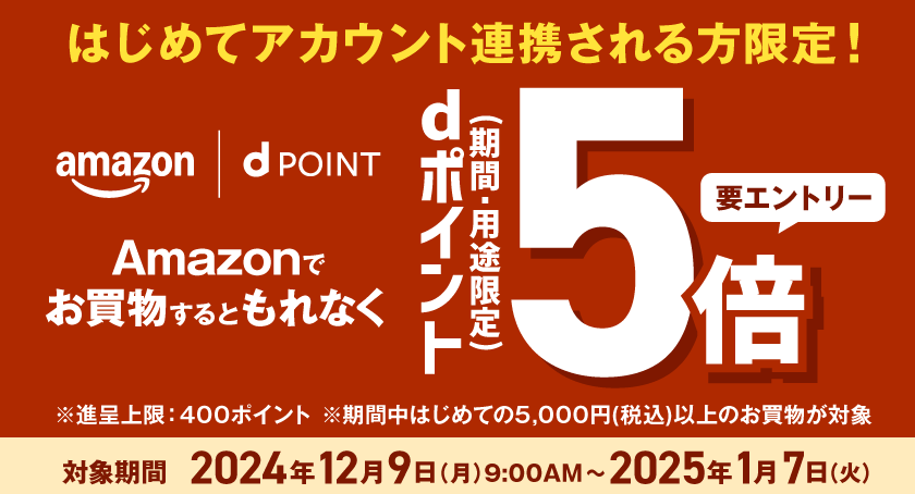 はじめてアカウント連携される方限定！ amazon dPOINT Amazonでお買物するともれなく dポイント（期間・用途限定）5倍 要エントリー ※進呈上限：400ポイント ※期間中はじめての5,000円（税込）以上のお買物が対象 対象期間 2024年12月9日（月）9：00AM～2025年1月7日（火）