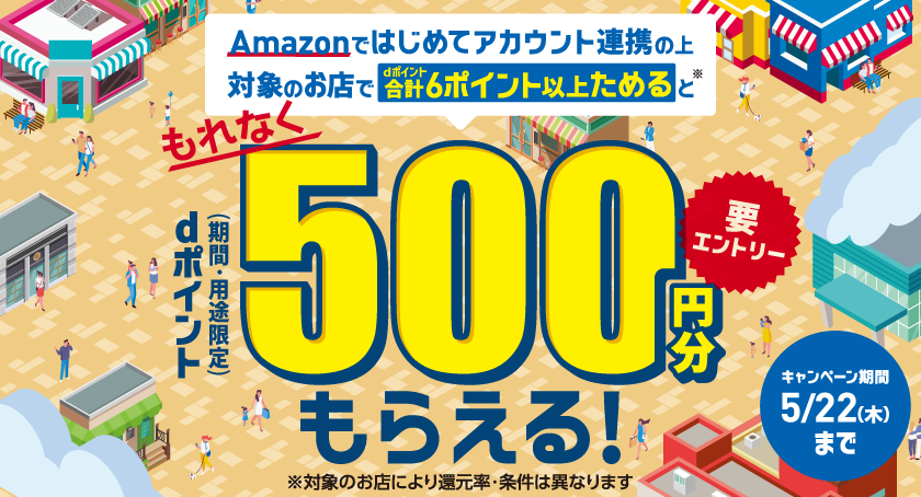 Amazonではじめてアカウント連携の上対象のお店でdポイント合計6ポイント以上ためると※ もれなく dポイント(期間・用途限定)500円分もらえる! 要エントリー ※対象のお店により還元率・条件は異なります キャンペーン期間 5/22(木)まで