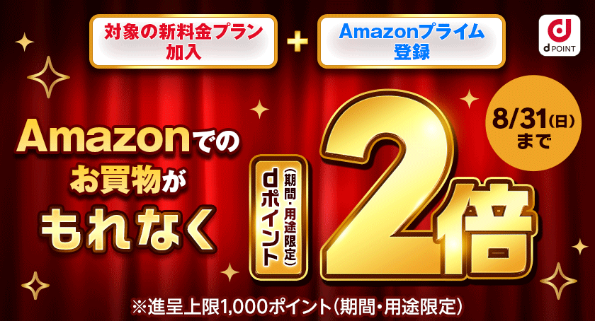 dPOINT 対象の新料金プラン加入 + Amazonプライム登録 Amazonでのお買物がもれなくdポイント(期間・用途限定)2倍 ※進呈上限1,000ポイント(期間・用途限定) 8月31日(日)まで