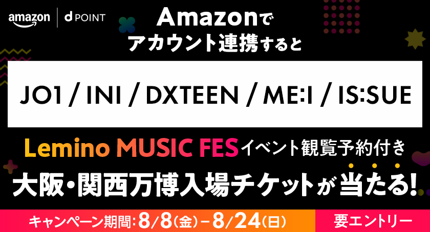 amazon dPOINT Amazonでアカウント連携すると JO1／INI／DXTEEN／ME:I／IS:SUE Lemino MUSIC FES イベント観覧予約付き大阪・関西万博入場チケットが当たる！ キャンペーン期間：8月8日（金）ー8月24日（日） 要エントリー