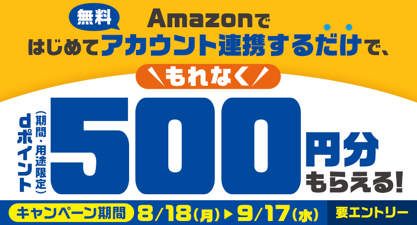 Amazonではじめてアカウント連携するだけで、もれなくdポイント（期間・用途限定）500円分もらえる！ 無料 キャンペーン期間 8／18（月） ＞ 9／17（水） 要エントリー