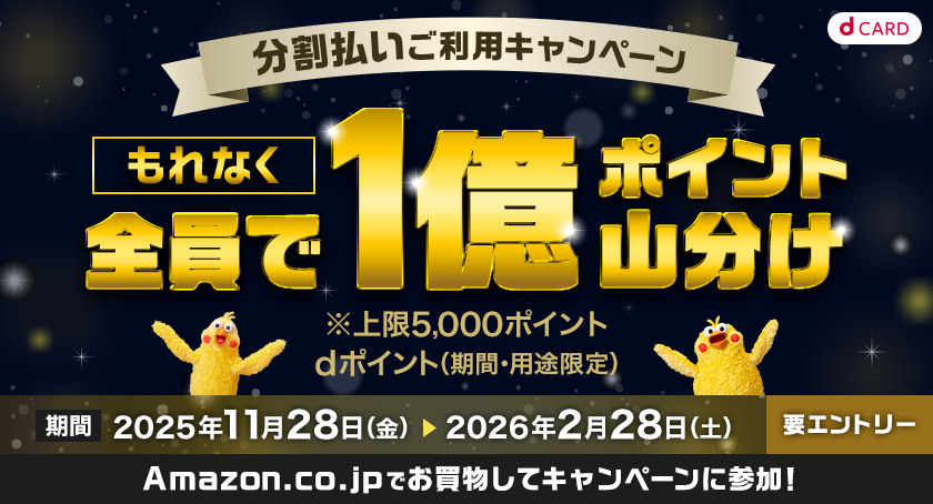 dCARD 分割払いご利用キャンペーン もれなく全員で1億ポイント山分け ※上限5,000ポイント dポイント（期間・用途限定） 期間 2025年11月28日（金） ＞ 2026年2月28日（土） 要エントリー Amazon.co.jpでお買物してキャンペーンに参加！