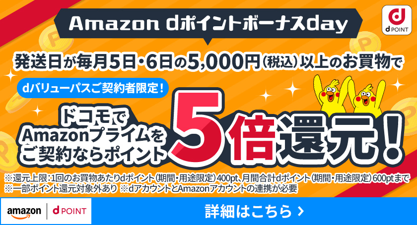 Amazon dポイントボーナスday dバリューパスご契約者限定！ 発送日が毎月5日・6日の5,000円（税込）以上のお買物でドコモでAmazonプライムをご契約ならポイント5倍還元！ ※還元上限：1回のお買物あたりdポイント（期間・用途限定）400pt、月間合計dポイント（期間・用途限定）600ptまで ※一部ポイント還元対象外あり ※dアカウントとAmazonアカウントの連携が必要