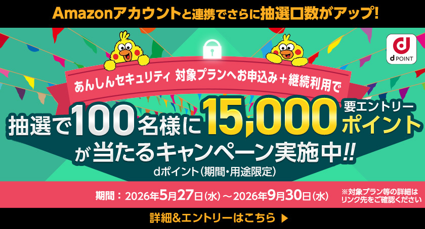 Amazonアカウントと連携でさらに抽選口数がアップ！ dポイント あんしんセキュリティ 対象プランへお申込み＋継続利用で 抽選で100名様に15,000ポイントが当たるキャンペーン実施中！！ 要エントリー dポイント（期間・用途限定） 期間：2026年5月27日（水）～2026年9月30日（水） ※対象プラン等の詳細はリンク先をご確認ください 詳細＆エントリーはこちら＞