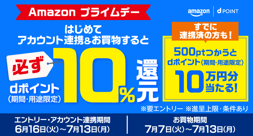 amazon dポイント Amazon プライムデー はじめてアカウント連携＆お買物すると必ずdポイント（期間・用途限定）10％還元 すでに連携済の方も！500ptつかうとdポイント（期間・用途限定）10万円分当たる！ ※要エントリー ※進呈上限・条件あり エントリー・アカウント連携期間 6月16日（火）～7月13日（月） お買物期間 7月7日（火）～7月13日（月）