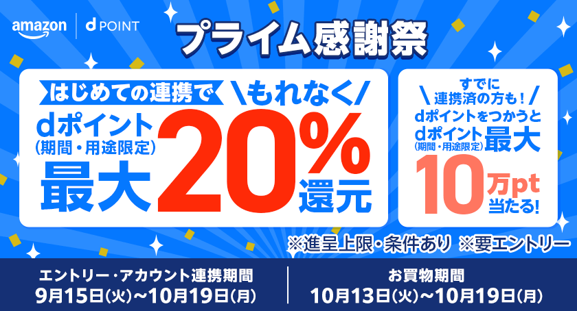 Amazon dポイント プライム感謝祭 はじめての連携でもれなくdポイント（期間・用途限定）最大20％還元 すでに連携済の方も！dポイントをつかうとdポイント（期間・用途限定）最大10万pt当たる！ ※進呈上限・条件あり ※要エントリー エントリー・アカウント連携期間：9月15日（火）～10月19日（月） お買物期間：10月13日（火）～10月19日（月）
