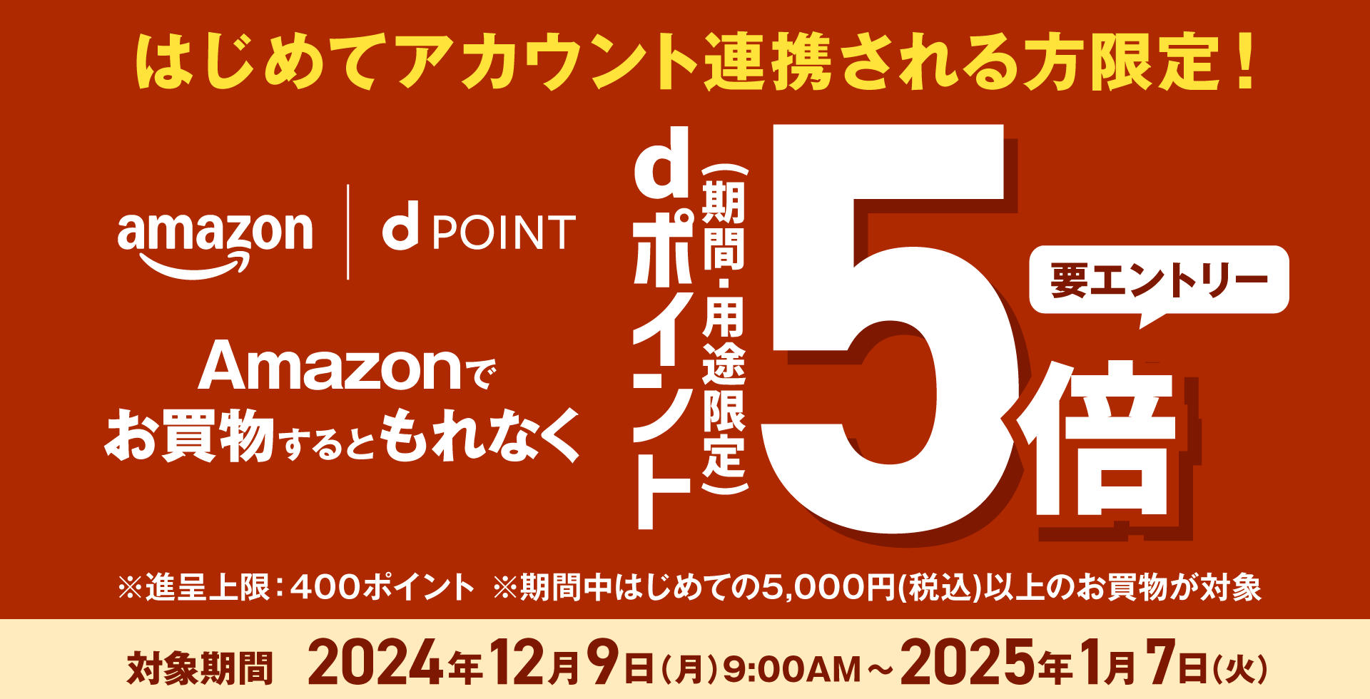 はじめてアカウント連携される方限定！ amazon dPOINT Amazonでお買物するともれなく dポイント（期間・用途限定）5倍 要エントリー ※進呈上限：400ポイント ※期間中はじめての5,000円（税込）以上のお買物が対象 対象期間 2024年12月9日（月）9：00AM～2025年1月7日（火）