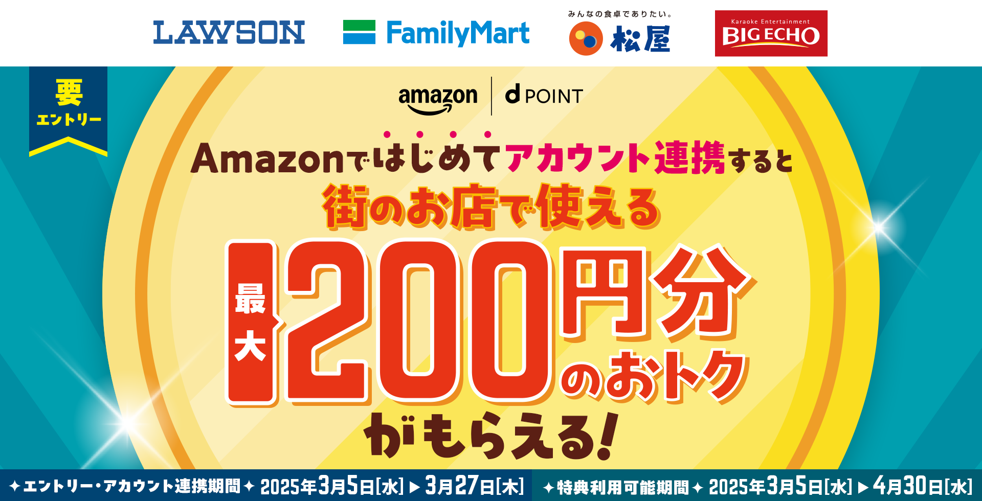 ローソン ファミリーマート 松屋 ビッグエコー Amazon dPOINT 要エントリー Amazonではじめてアカウント連携すると街のお店で使える最大200円分のおトクがもらえる！ エントリー・アカウント連携期間 2025年3月5日［水］＞3月27日［木］ 特典利用可能期間2025年3月5日［水］＞4月30日［水］