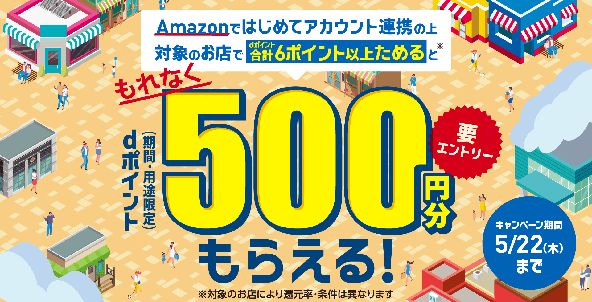 Amazonではじめてアカウント連携の上対象のお店でdポイント合計6ポイント以上ためると※ もれなく dポイント（期間・用途限定）500円分もらえる！ 要エントリー ※対象のお店により還元率・条件は異なります キャンペーン期間 5／22（木）まで