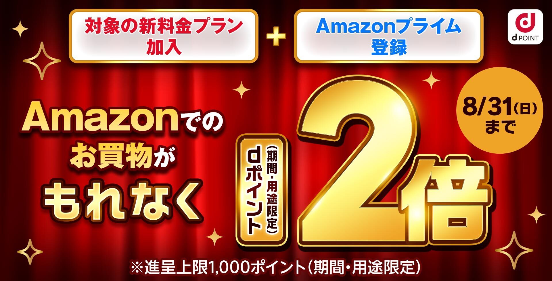 dPOINT 対象の新料金プラン加入 ＋ Amazonプライム登録 Amazonでのお買物がもれなくdポイント（期間・用途限定）2倍 ※進呈上限1,000ポイント（期間・用途限定） 8月31日（日）まで