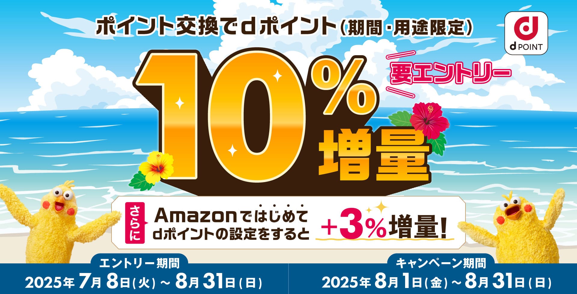 dPOINT ポイント交換でdポイント（期間・用途限定）10％増量 要エントリー さらにAmazonではじめてdポイントの設定をすると＋3％増量！ エントリー期間：2025年7月8日（火）～8月31日（日） キャンペーン期間：2025年8月1日（金）～8月31日（日）