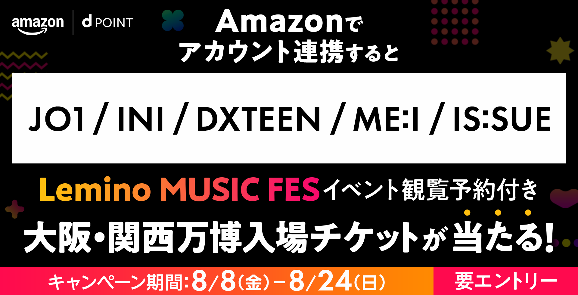 amazon dPOINT Amazonでアカウント連携すると JO1／INI／DXTEEN／ME:I／IS:SUE Lemino MUSIC FES イベント観覧予約付き大阪・関西万博入場チケットが当たる！ キャンペーン期間：8月8日（金）ー8月24日（日） 要エントリー