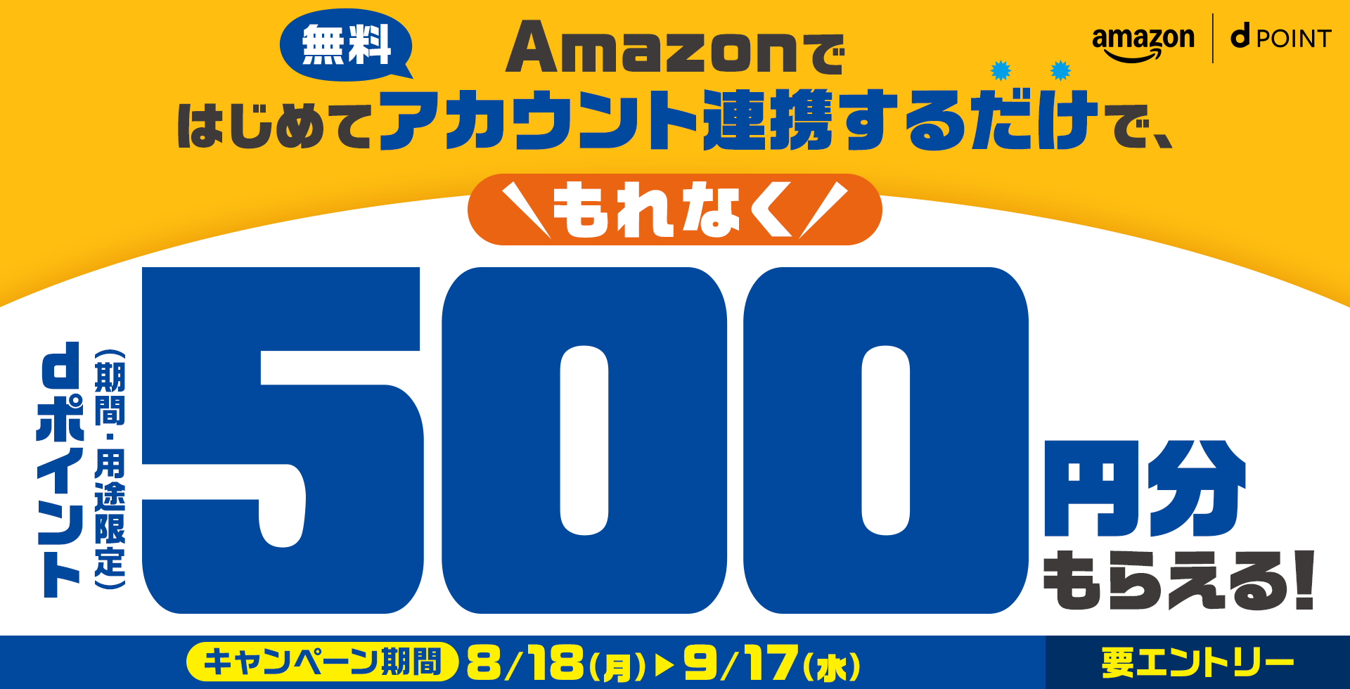 amazon dPOINT Amazonではじめてアカウント連携するだけで、もれなくdポイント（期間・用途限定）500円分もらえる！ 無料 キャンペーン期間 8／18（月） ＞ 9／17（水） 要エントリー
