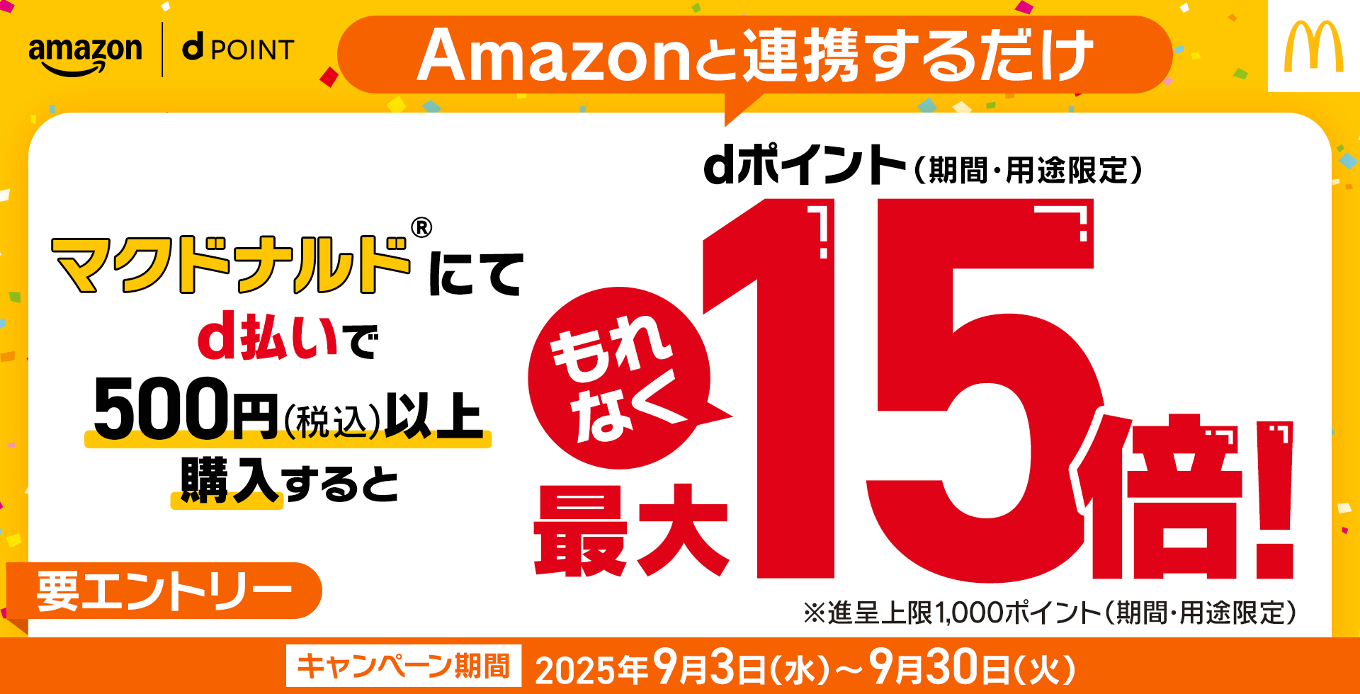 amazon dPOINT Amazonと連携するだけ マクドナルド®にてd払いで500円（税込）以上購入するとdポイント（期間・用途限定）もれなく最大15倍！ ※進呈上限1,000ポイント（期間・用途限定）キャンペーン期間 2025年9月3日（水）～9月30日（火） 要エントリー