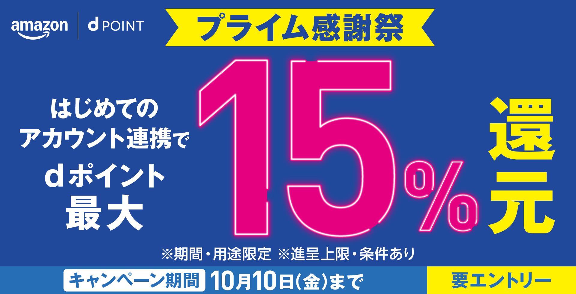 amazon dPOINT プライム感謝祭 はじめてのアカウント連携でdポイント最大15％還元 ※期間・用途限定 ※進呈上限・条件あり キャンペーン期間 10月10日（金）まで 要エントリー