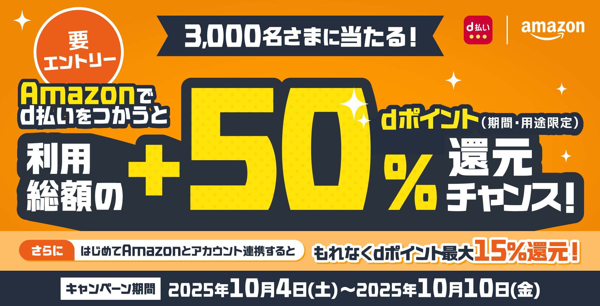 d払い amazon 3,000名さまに当たる！ Amazonでd払いをつかうと利用総額の＋50％ dポイント（期間・用途限定）還元チャンス！ さらにはじめてAmazonとアカウント連携すると もれなくdポイント最大15％還元！ キャンペーン期間 2025年10月4日（土）～2025年10月10日（金） 要エントリー