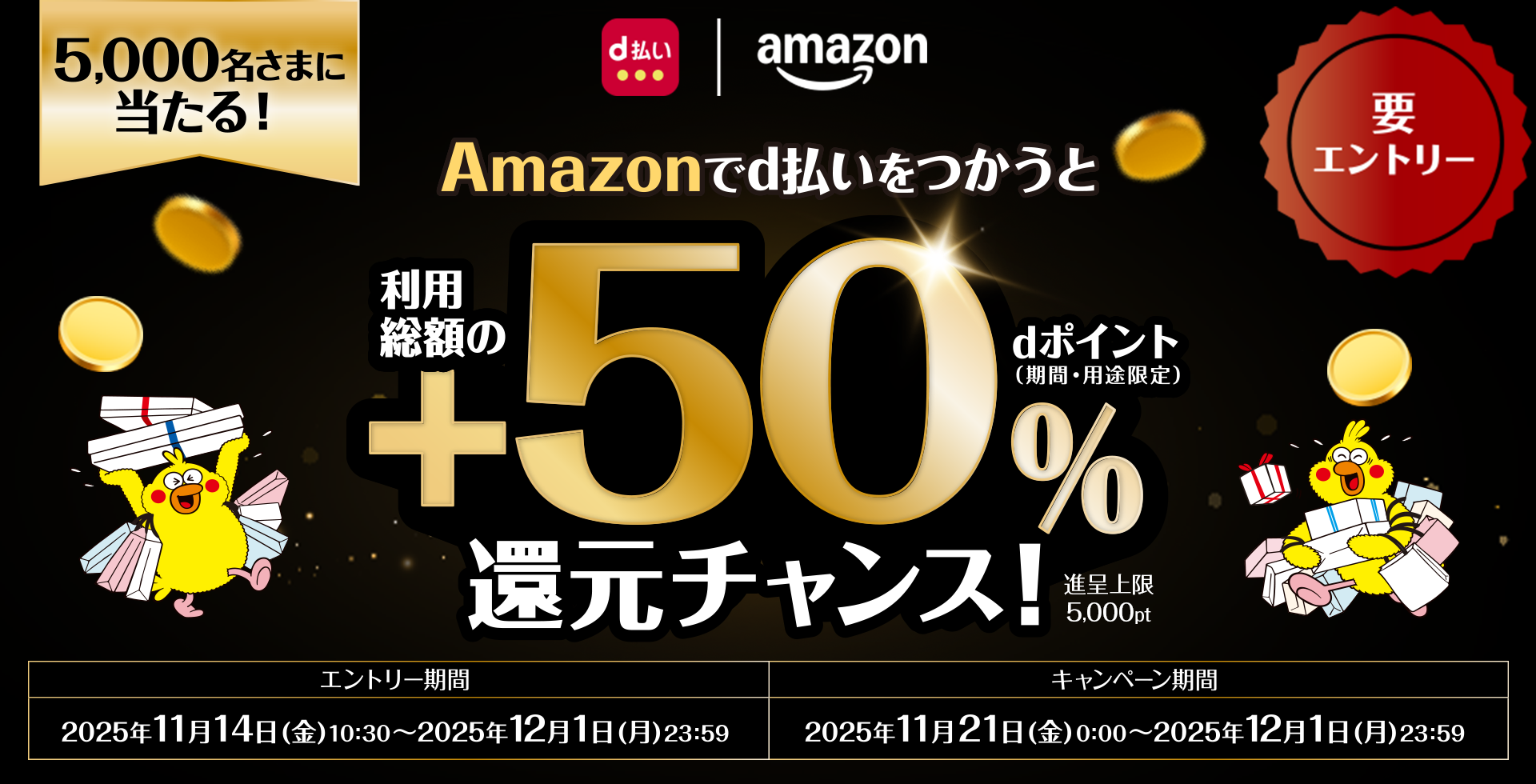 d払い amazon 5,000名さまに当たる！ 要エントリー Amazonでd払いをつかうと利用総額の＋50％dポイント（期間・用途限定）還元チャンス！ 進呈上限5,000pt エントリー期間 2025年11月14日（金）10：30～2025年12月1日（月）23：59 キャンペーン期間 2025年11月21日（金）0：00～2025年12月1日（月）23：59