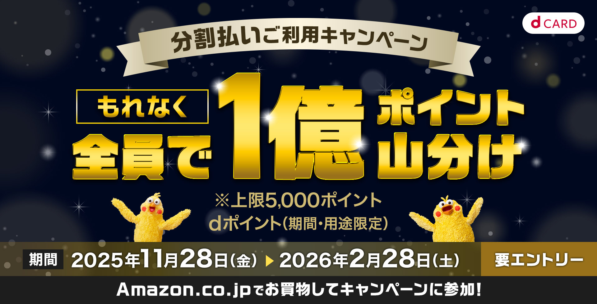 dCARD 分割払いご利用キャンペーン もれなく全員で1億ポイント山分け ※上限5,000ポイント dポイント（期間・用途限定） 期間 2025年11月28日（金） ＞ 2026年2月28日（土） 要エントリー Amazon.co.jpでお買物してキャンペーンに参加！