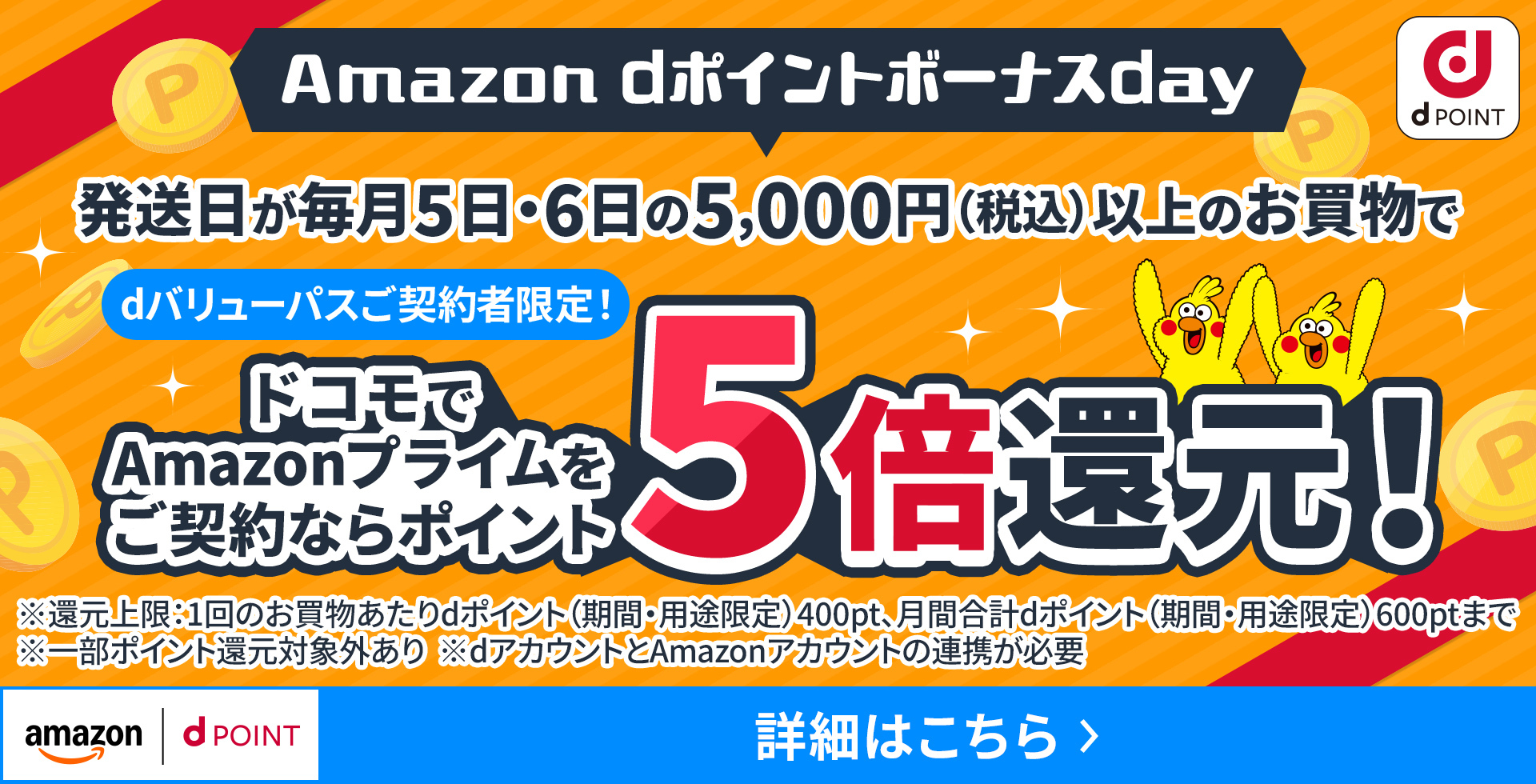 Amazon dポイントボーナスday dバリューパスご契約者限定！ 発送日が毎月5日・6日の5,000円（税込）以上のお買物でドコモでAmazonプライムをご契約ならポイント5倍還元！ ※還元上限：1回のお買物あたりdポイント（期間・用途限定）400pt、月間合計dポイント（期間・用途限定）600ptまで ※一部ポイント還元対象外あり ※dアカウントとAmazonアカウントの連携が必要
