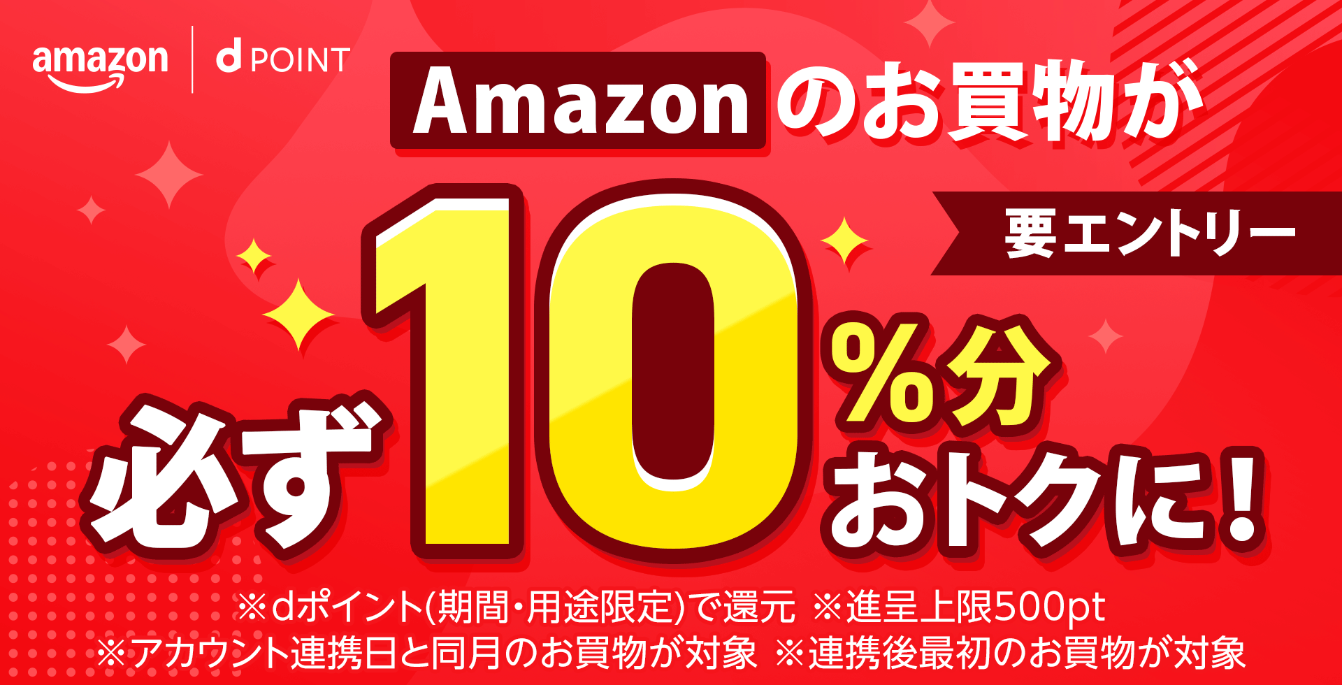 amazon dポイント Amazonのお買物が必ず10％分おトクに！ 要エントリー ※dポイント（期間・用途限定）で還元 ※進呈上限500pt ※アカウント連携日と同月のお買物が対象 ※連携後最初のお買物が対象
