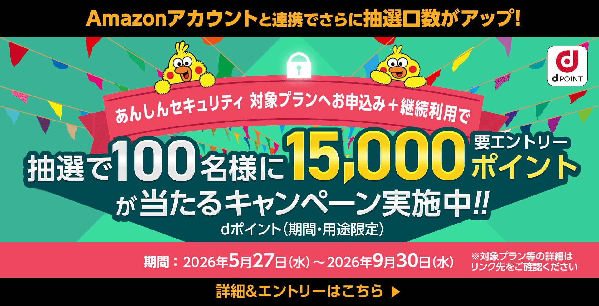 Amazonアカウントと連携でさらに抽選口数がアップ！ dポイント あんしんセキュリティ 対象プランへお申込み＋継続利用で 抽選で100名様に15,000ポイントが当たるキャンペーン実施中！！ 要エントリー dポイント（期間・用途限定） 期間：2026年5月27日（水）～2026年9月30日（水） ※対象プラン等の詳細はリンク先をご確認ください 詳細＆エントリーはこちら＞